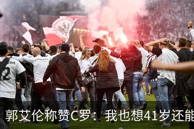 郭艾伦称赞C罗：我也想41岁还能打球让大家评判 挨骂也很幸福